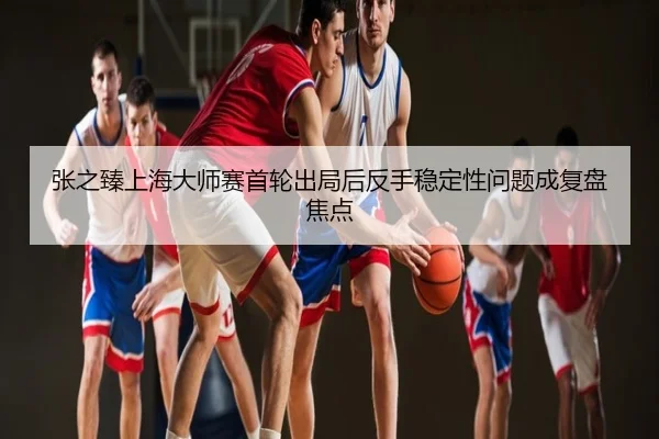 张之臻上海大师赛首轮出局后反手稳定性问题成复盘焦点