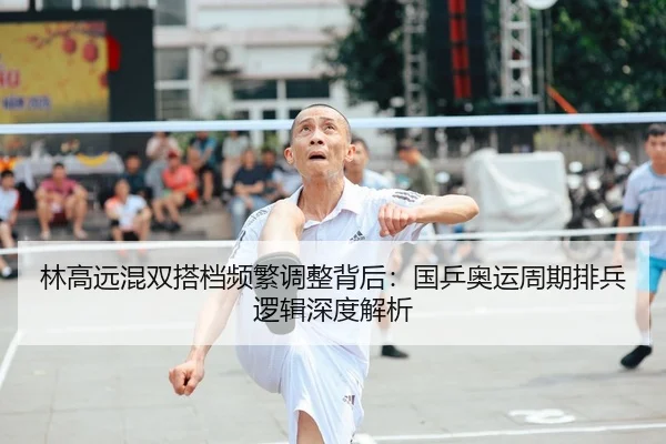 林高远混双搭档频繁调整背后：国乒奥运周期排兵逻辑深度解析